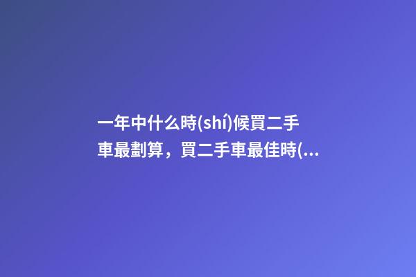 一年中什么時(shí)候買二手車最劃算，買二手車最佳時(shí)間，年前還是年后買